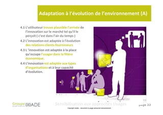Adaptation à l’évolution de l’environnement (A)

4.1 L’utilisateur trouve plausible l’arrivée de
    l’innovation sur le marché tel qu’il le
    perçoit ( c’est dans l’air du temps )
4.2 L’innovation est adaptée à l’évolution
    des relations clients-fournisseurs
4.3 L ’innovation est adaptée à la place
    qu’occupe l’usager dans la filière
    économique.
4.4 L’innovation est adaptée aux types
    d’organisations et à leur capacité
    d’évolution.




                         Sensibilisation aux approches Usages                                   page 22
                                  Copyright Ixiade – document à usage personnel exclusivement
 