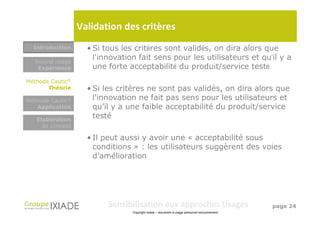 Validation des critères
  Introduction      • Si tous les critères sont validés, on dira alors que
  Nouvel usage
                      l'innovation fait sens pour les utilisateurs et qu’il y a
   Expérience         une forte acceptabilité du produit/service testé
                                      Objet (nouveau
                                          produit, service,
                                             système)
Méthode Cautic®
       Théorie      • Si les critères ne sont pas validés, on dira alors que
Méthode Cautic®       l'innovation ne fait pas sens pour les utilisateurs et
   Application        qu’il y a une faible acceptabilité du produit/service
   Elaboration
                      testé
     de concept

                    • Il peut aussi y avoir une « acceptabilité sous
                      conditions » : les utilisateurs suggèrent des voies
                      d’amélioration




                          Sensibilisation aux approches Usages                                 page 24
                                 Copyright Ixiade – document à usage personnel exclusivement
 
