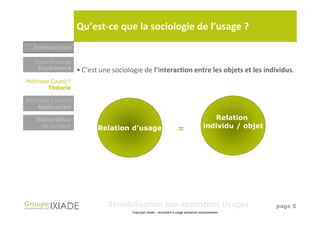 Qu’est-ce que la sociologie de l’usage ?
  Introduction

  Nouvel usage
   Expérience     • C’est une sociologie de l’interaction entre les objets et les individus.
Méthode Cautic®
       Théorie

Méthode Cautic®
   Application

   Elaboration                                                                          Relation
     de concept          Relation d’usage                                            individu / objet
                                                                    =




                            Sensibilisation aux approches Usages                                        page 5
                                     Copyright Ixiade – document à usage personnel exclusivement
 