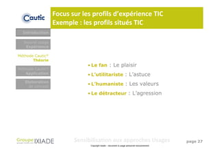 Focus sur les profils d’expérience TIC
                  Exemple : les profils situés TIC
  Introduction

  Nouvel usage
   Expérience

Méthode Cautic®
       Théorie
                              • Le fan : Le plaisir
Méthode Cautic®
   Application                • L’utilitariste : L’astuce
   Elaboration
     de concept
                              • L’humaniste : Les valeurs

                              • Le détracteur : L’agression




                         Sensibilisation aux approches Usages                                page 27
                               Copyright Ixiade – document à usage personnel exclusivement
 