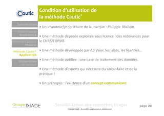 Condition d’utilisation de
                  la méthode Cautic®
  Introduction
                  • Un inventeur/propriétaire de la marque : Philippe Mallein
   Nouvel usage
    Expérience
                  • Une méthode déposée exploitée sous licence : des redevances pour
Méthode Cautic®   le CNRS/l’UPMF
        Théorie

Méthode Cautic®   • Une méthode développée par Ad Valor, les labos, les licenciés…
   Application

   Elaboration
                  • Une méthode outillée : une base de traitement des données.
     de concept
                  • Une méthode d’experts qui nécessite du savoir-faire et de la
                  pratique !

                  • Un prérequis : l’existence d’un concept communicant




                            Sensibilisation aux approches Usages                                  page 36
                                    Copyright Ixiade – document à usage personnel exclusivement
 