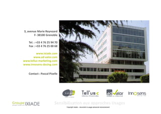 3, avenue Marie Reynoard
        F- 38100 Grenoble

    Tel. : +33 4 76 25 94 70
    Fax : +33 4 76 25 00 68

         www.ixiade.com
       www.ad-valor.com
www.tellus-marketing.com
www.innosens-desing.com


    Contact : Pascal Pizelle




                         Sensibilisation aux approches Usages
                               Copyright Ixiade – document à usage personnel exclusivement
 