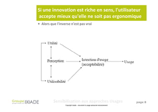 Si une innovation est riche en sens, l'utilisateur
accepte mieux qu'elle ne soit pas ergonomique
• Alors que l'inverse n'est pas vrai




          Sensibilisation aux approches Usages                                  page 8
                  Copyright Ixiade – document à usage personnel exclusivement
 