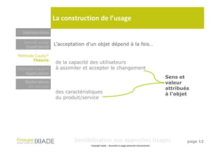 La construction de l’usage
  Introduction

  Nouvel usage
   Expérience
                  L’acceptation d’un objet dépend à la fois…

Méthode Cautic®
       Théorie
                  de la capacité des utilisateurs
Méthode Cautic®   à assimiler et accepter le changement
   Application
                                                                                               Sens et
   Elaboration                                                                                 valeur
     de concept
                                                                                               attribués
                  des caractéristiques                                                         à l’objet
                  du produit/service




                          Sensibilisation aux approches Usages                                         page 12
                                 Copyright Ixiade – document à usage personnel exclusivement
 