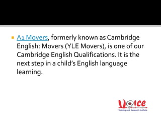  A1 Movers, formerly known as Cambridge
English: Movers (YLE Movers), is one of our
Cambridge English Qualifications. It is the
next step in a child’s English language
learning.
 