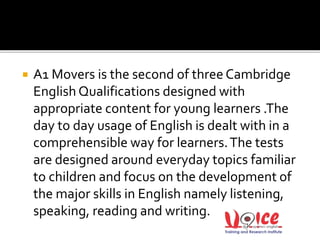  A1 Movers is the second of three Cambridge
English Qualifications designed with
appropriate content for young learners .The
day to day usage of English is dealt with in a
comprehensible way for learners.The tests
are designed around everyday topics familiar
to children and focus on the development of
the major skills in English namely listening,
speaking, reading and writing.
 