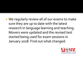  We regularly review all of our exams to make
sure they are up to date with the latest
research in language learning and teaching.
Movers were updated and the revised test
started being used for exam sessions in
January 2018. Find out what changed.
 