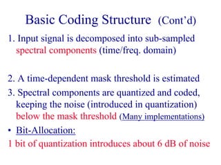 Basic Coding Structure (Cont’d)
1. Input signal is decomposed into sub-sampled
spectral components (time/freq. domain)
2. A time-dependent mask threshold is estimated
3. Spectral components are quantized and coded,
keeping the noise (introduced in quantization)
below the mask threshold (Many implementations)
• Bit-Allocation:
1 bit of quantization introduces about 6 dB of noise
 