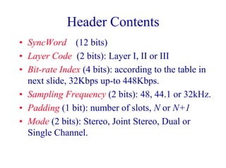 Header Contents
• SyncWord (12 bits)
• Layer Code (2 bits): Layer I, II or III
• Bit-rate Index (4 bits): according to the table in
next slide, 32Kbps up-to 448Kbps.
• Sampling Frequency (2 bits): 48, 44.1 or 32kHz.
• Padding (1 bit): number of slots, N or N+1
• Mode (2 bits): Stereo, Joint Stereo, Dual or
Single Channel.
 