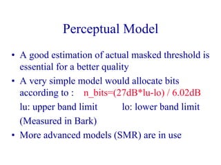 Perceptual Model
• A good estimation of actual masked threshold is
essential for a better quality
• A very simple model would allocate bits
according to : n_bits=(27dB*lu-lo) / 6.02dB
lu: upper band limit lo: lower band limit
(Measured in Bark)
• More advanced models (SMR) are in use
 
