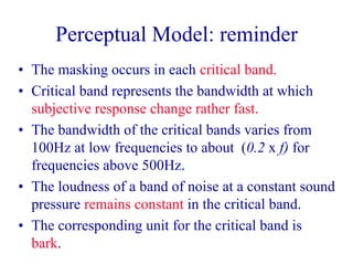 Perceptual Model: reminder
• The masking occurs in each critical band.
• Critical band represents the bandwidth at which
subjective response change rather fast.
• The bandwidth of the critical bands varies from
100Hz at low frequencies to about (0.2 x f) for
frequencies above 500Hz.
• The loudness of a band of noise at a constant sound
pressure remains constant in the critical band.
• The corresponding unit for the critical band is
bark.
 