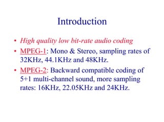 Introduction
• High quality low bit-rate audio coding
• MPEG-1: Mono & Stereo, sampling rates of
32KHz, 44.1KHz and 48KHz.
• MPEG-2: Backward compatible coding of
5+1 multi-channel sound, more sampling
rates: 16KHz, 22.05KHz and 24KHz.
 
