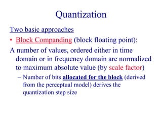Quantization
Two basic approaches
• Block Companding (block floating point):
A number of values, ordered either in time
domain or in frequency domain are normalized
to maximum absolute value (by scale factor)
– Number of bits allocated for the block (derived
from the perceptual model) derives the
quantization step size
 