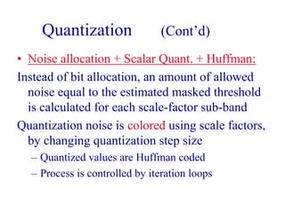 Quantization (Cont’d)
• Noise allocation + Scalar Quant. + Huffman:
Instead of bit allocation, an amount of allowed
noise equal to the estimated masked threshold
is calculated for each scale-factor sub-band
Quantization noise is colored using scale factors,
by changing quantization step size
– Quantized values are Huffman coded
– Process is controlled by iteration loops
 
