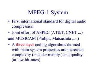 MPEG-1 System
• First international standard for digital audio
compression
• Joint effort of ASPEC (AT&T, CNET ...)
and MUSICAM (Philips, Matsushita ,....)
• A three layer coding algorithms defined
with main system properties are increased
complexity (encoder mainly ) and quality
(at low bit-rates)
 