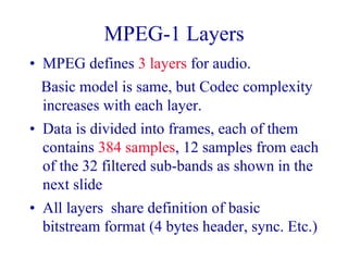 MPEG-1 Layers
• MPEG defines 3 layers for audio.
Basic model is same, but Codec complexity
increases with each layer.
• Data is divided into frames, each of them
contains 384 samples, 12 samples from each
of the 32 filtered sub-bands as shown in the
next slide
• All layers share definition of basic
bitstream format (4 bytes header, sync. Etc.)
 