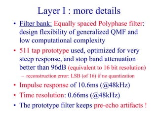 Layer I : more details
• Filter bank: Equally spaced Polyphase filter:
design flexibility of generalized QMF and
low computational complexity
• 511 tap prototype used, optimized for very
steep response, and stop band attenuation
better than 96dB (equivalent to 16 bit resolution)
– reconstruction error: LSB (of 16) if no quantization
• Impulse response of 10.6ms (@48kHz)
• Time resolution: 0.66ms (@48kHz)
• The prototype filter keeps pre-echo artifacts !
 