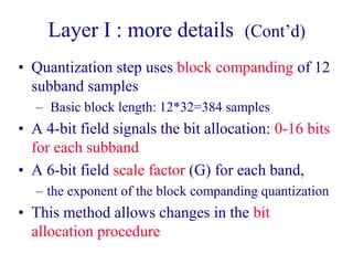 Layer I : more details (Cont’d)
• Quantization step uses block companding of 12
subband samples
– Basic block length: 12*32=384 samples
• A 4-bit field signals the bit allocation: 0-16 bits
for each subband
• A 6-bit field scale factor (G) for each band,
– the exponent of the block companding quantization
• This method allows changes in the bit
allocation procedure
 