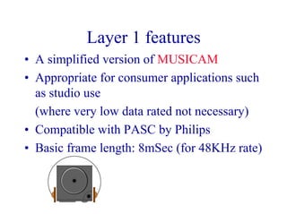 Layer 1 features
• A simplified version of MUSICAM
• Appropriate for consumer applications such
as studio use
(where very low data rated not necessary)
• Compatible with PASC by Philips
• Basic frame length: 8mSec (for 48KHz rate)
 