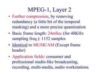 MPEG-1, Layer 2
• Further compression, by removing
redundancy (a little bit of the temporal
masking) and a more precise quantization
• Basic frame length: 24mSec (for 48KHz
sampling freq.): 1152 samples
• Identical to MUSICAM (Except frame
header)
• Application fields: consumer and
professional studio-like broadcasting,
recording, multi-media, audio workstations.
 