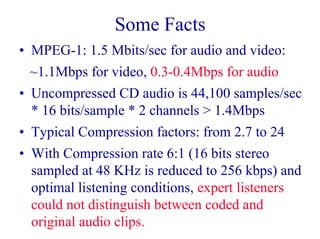 Some Facts
• MPEG-1: 1.5 Mbits/sec for audio and video:
~1.1Mbps for video, 0.3-0.4Mbps for audio
• Uncompressed CD audio is 44,100 samples/sec
* 16 bits/sample * 2 channels > 1.4Mbps
• Typical Compression factors: from 2.7 to 24
• With Compression rate 6:1 (16 bits stereo
sampled at 48 KHz is reduced to 256 kbps) and
optimal listening conditions, expert listeners
could not distinguish between coded and
original audio clips.
 