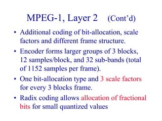 MPEG-1, Layer 2 (Cont’d)
• Additional coding of bit-allocation, scale
factors and different frame structure.
• Encoder forms larger groups of 3 blocks,
12 samples/block, and 32 sub-bands (total
of 1152 samples per frame).
• One bit-allocation type and 3 scale factors
for every 3 blocks frame.
• Radix coding allows allocation of fractional
bits for small quantized values
 