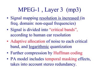 MPEG-1 , Layer 3 (mp3)
• Signal mapping resolution is increased (in
freq. domain: non-equal frequencies)
• Signal is divided into “critical bands”,
according to human ear resolution
• Adaptive allocation of noise to each critical
band, and logarithmic quantization
• Further compression by Huffman coding
• PA model includes temporal masking effects,
takes into account stereo redundancy.
 