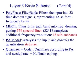 Layer 3 Basic Scheme (Cont’d)
• PolyPhase FilterBank: Filters the input into 32
time domain signals, representing 32 uniform
frequency bands.
• MDCT: Transforms each band into freq. domain,
getting 576 spectral lines (32*18 samples):
additional frequency resolution: 18 sub-subbands
• PA Model: Analyses the input, and controls the
quantization step size
• Quantizer + Coder: Quantizes according to PA
and needed rate + Huffman coding
 