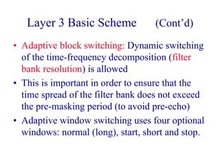 Layer 3 Basic Scheme (Cont’d)
• Adaptive block switching: Dynamic switching
of the time-frequency decomposition (filter
bank resolution) is allowed
• This is important in order to ensure that the
time spread of the filter bank does not exceed
the pre-masking period (to avoid pre-echo)
• Adaptive window switching uses four optional
windows: normal (long), start, short and stop.
 
