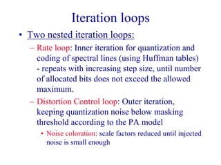 Iteration loops
• Two nested iteration loops:
– Rate loop: Inner iteration for quantization and
coding of spectral lines (using Huffman tables)
- repeats with increasing step size, until number
of allocated bits does not exceed the allowed
maximum.
– Distortion Control loop: Outer iteration,
keeping quantization noise below masking
threshold according to the PA model
• Noise coloration: scale factors reduced until injected
noise is small enough
 