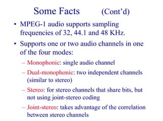 Some Facts (Cont’d)
• MPEG-1 audio supports sampling
frequencies of 32, 44.1 and 48 KHz.
• Supports one or two audio channels in one
of the four modes:
– Monophonic: single audio channel
– Dual-monophonic: two independent channels
(similar to stereo)
– Stereo: for stereo channels that share bits, but
not using joint-stereo coding
– Joint-stereo: takes advantage of the correlation
between stereo channels
 