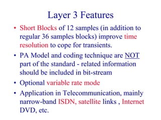 Layer 3 Features
• Short Blocks of 12 samples (in addition to
regular 36 samples blocks) improve time
resolution to cope for transients.
• PA Model and coding technique are NOT
part of the standard - related information
should be included in bit-stream
• Optional variable rate mode
• Application in Telecommunication, mainly
narrow-band ISDN, satellite links , Internet
DVD, etc.
 