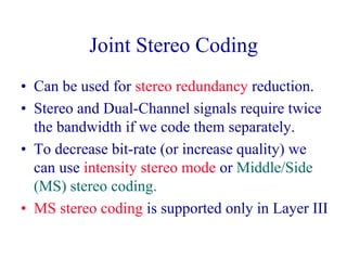 Joint Stereo Coding
• Can be used for stereo redundancy reduction.
• Stereo and Dual-Channel signals require twice
the bandwidth if we code them separately.
• To decrease bit-rate (or increase quality) we
can use intensity stereo mode or Middle/Side
(MS) stereo coding.
• MS stereo coding is supported only in Layer III
 