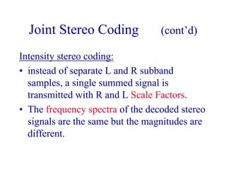 Joint Stereo Coding (cont’d)
Intensity stereo coding:
• instead of separate L and R subband
samples, a single summed signal is
transmitted with R and L Scale Factors.
• The frequency spectra of the decoded stereo
signals are the same but the magnitudes are
different.
 