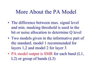 More About the PA Model
• The difference between max. signal level
and min. masking threshold is used in the
bit or noise allocation to determine Q level
• Two models given in the informative part of
the standard. model 1 recommended for
layers 1,2 and model 2 for layer 3
• PA model output is SMR for each band (L1,
L2) or group of bands (L3)
 