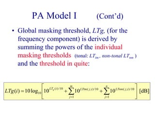 PA Model I (Cont’d)
• Global masking threshold, LTg, (for the
frequency component) is derived by
summing the powers of the individual
masking thresholds (tonal: LTtm , non-tonal LTnm )
and the threshold in quite:
[dB]101010log10)(
1
10/),(
1
10/),(10/)(
10 





++= ∑∑ ==
n
j
ijLTnm
m
j
ijLTtmiLTq
iLTg
 