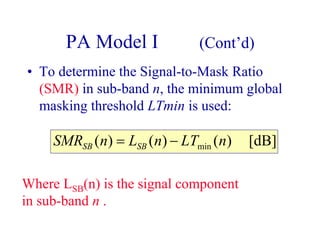 PA Model I (Cont’d)
• To determine the Signal-to-Mask Ratio
(SMR) in sub-band n, the minimum global
masking threshold LTmin is used:
[dB])()()( min nLTnLnSMR SBSB −=
Where LSB(n) is the signal component
in sub-band n .
 