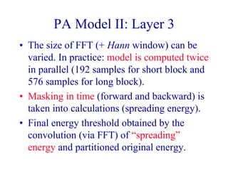 PA Model II: Layer 3
• The size of FFT (+ Hann window) can be
varied. In practice: model is computed twice
in parallel (192 samples for short block and
576 samples for long block).
• Masking in time (forward and backward) is
taken into calculations (spreading energy).
• Final energy threshold obtained by the
convolution (via FFT) of “spreading”
energy and partitioned original energy.
 
