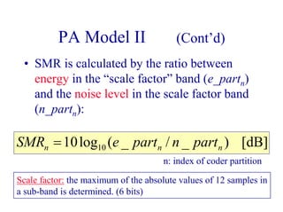 PA Model II (Cont’d)
• SMR is calculated by the ratio between
energy in the “scale factor” band (e_partn)
and the noise level in the scale factor band
(n_partn):
[dB])_/_(log10 10 nnn partnparteSMR =
n: index of coder partition
Scale factor: the maximum of the absolute values of 12 samples in
a sub-band is determined. (6 bits)
 