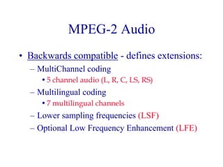 MPEG-2 Audio
• Backwards compatible - defines extensions:
– MultiChannel coding
•5 channel audio (L, R, C, LS, RS)
– Multilingual coding
•7 multilingual channels
– Lower sampling frequencies (LSF)
– Optional Low Frequency Enhancement (LFE)
 