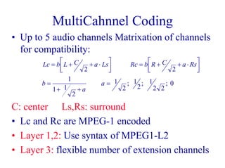 MultiCahnnel Coding
• Up to 5 audio channels Matrixation of channels
for compatibility:
C: center Ls,Rs: surround
• Lc and Rc are MPEG-1 encoded
• Layer 1,2: Use syntax of MPEG1-L2
• Layer 3: flexible number of extension channels
Lc b L C a Ls Rc b R C a Rs
b
a
a
= + + ⋅L
NM O
QP = + + ⋅L
NM O
QP
=
+ +
=
2 2
1
1 1
2
1
2
1
2
1
2 2
0; ; ;
 