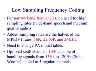 Low Sampling Frequency Coding
• For narrow band frequencies, no need for high
sampling rates (wide-band speech and medium
quality audio)
• Added sampling rates are the halves of the
MPEG-1 rates: 16K, 22.05K and 24KHz
• Need to change PA model tables
• Optional sixth channel: LFE capable of
handling signals from 15Hz to 120Hz (Sub-
Woofer), added to 5 regular channels
 