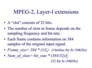 MPEG-2, Layer-I extensions
• A “slot” consists of 32 bits.
• The number of slots in frame depends on the
sampling frequency and bit-rate.
• Each frame contains information on 384
samples of the original input signal.
• Frame_size= 384 * (1/fs) (16mSec for fs=24KHz)
• Num_of_slots= bit_rate * (384/32)/fs
(32 for fs=24KHz)
 