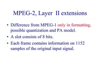 MPEG-2, Layer II extensions
• Difference from MPEG-1 only in formatting,
possible quantization and PA model.
• A slot consists of 8 bits.
• Each frame contains information on 1152
samples of the original input signal.
 