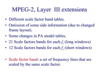MPEG-2, Layer III extensions
• Different scale factor band tables.
• Omission of some side information (due to changed
frame layout).
• Some changes in PA model tables.
• 21 Scale factors bands for each fs (long windows)
• 12 Scale factors bands for each fs (short windows)
• Scale factor band: a set of frequency lines that are
scaled by the same scale factor.
 