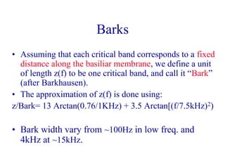 Barks
• Assuming that each critical band corresponds to a fixed
distance along the basiliar membrane, we define a unit
of length z(f) to be one critical band, and call it “Bark”
(after Barkhausen).
• The approximation of z(f) is done using:
z/Bark= 13 Arctan(0.76/1KHz) + 3.5 Arctan[(f/7.5kHz)2)
• Bark width vary from ~100Hz in low freq. and
4kHz at ~15kHz.
 
