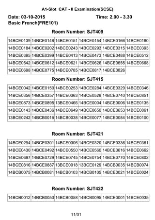 A1-Slot CAT - II Examination(SCSE)
Date: 03-10-2015 Time: 2.00 - 3.30
Basic French(FRE101)
Room Number: SJT409
14BCE0139 14BCE0148 14BCE0151 14BCE0154 14BCE0166 14BCE0180
14BCE0184 14BCE0202 14BCE0243 14BCE0293 14BCE0315 14BCE0393
14BCE0395 14BCE0399 14BCE0413 14BCE0473 14BCE0488 14BCE0512
14BCE0542 14BCE0612 14BCE0621 14BCE0626 14BCE0655 14BCE0668
14BCE0698 14BCE0775 14BCE0785 14BCE0817 14BCE0826
Room Number: SJT415
14BCE0042 14BCE0150 14BCE0253 14BCE0284 14BCE0329 14BCE0346
14BCE0356 14BCE0357 14BCE0363 14BCE0528 14BCE0740 14BCE0851
14BCE0873 14BCE0895 13BCE0466 14BCE0004 14BCE0006 14BCE0135
14BCE0143 14BCE0436 14BCE0649 14BCE0650 14BCE0653 14BCE0861
13BCE0242 14BCB0016 14BCB0038 14BCE0077 14BCE0084 14BCE0100
Room Number: SJT421
14BCE0294 14BCE0301 14BCE0306 14BCE0320 14BCE0336 14BCE0361
14BCE0430 14BCE0492 14BCE0550 14BCE0560 14BCE0616 14BCE0662
14BCE0697 14BCE0729 14BCE0745 14BCE0754 14BCE0770 14BCE0802
14BCE0816 14BCE0887 13BCE0018 13BCE0129 14BCB0035 14BCB0074
14BCB0075 14BCB0081 14BCB0103 14BCB0105 14BCE0021 14BCE0024
Room Number: SJT422
14BCB0012 14BCB0053 14BCB0058 14BCB0095 14BCE0001 14BCE0035
11/31
 
