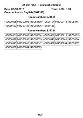 A1-Slot CAT - II Examination(SCSE)
Date: 03-10-2015 Time: 2.00 - 3.30
Communicative English(ENG108)
Room Number: SJT315
14BCS0085 14BCS0098 14BCS0100 14BCS0104 14BCS0110 14BCS0117
14BCS0123 14BCS0129 14BCS0136 14BCS0138
Room Number: SJT324
14BCS0001 14BCS0002 14BCS0004 14BCS0008 14BCS0013 14BCS0015
14BCS0029 14BCS0038 14BCS0039 14BCS0040 14BCS0041 14BCS0044
14BCS0045 14BCS0046 14BCS0047 14BCS0052 14BCS0054 14BCS0057
14BCS0058 14BCS0064 14BCS0069
19/31
 