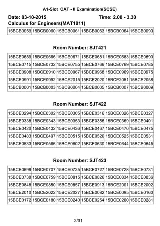 A1-Slot CAT - II Examination(SCSE)
Date: 03-10-2015 Time: 2.00 - 3.30
Calculus for Engineers(MAT1011)
15BCB0059 15BCB0060 15BCB0061 15BCB0063 15BCB0064 15BCB0093
Room Number: SJT421
15BCE0659 15BCE0666 15BCE0671 15BCE0681 15BCE0683 15BCE0693
15BCE0715 15BCE0732 15BCE0755 15BCE0766 15BCE0769 15BCE0785
15BCE0908 15BCE0910 15BCE0967 15BCE0968 15BCE0969 15BCE0975
15BCE0991 15BCE0992 15BCE2015 15BCE2020 15BCE2051 15BCE2058
15BCB0001 15BCB0003 15BCB0004 15BCB0005 15BCB0007 15BCB0009
Room Number: SJT422
15BCE0294 15BCE0302 15BCE0305 15BCE0316 15BCE0326 15BCE0327
15BCE0338 15BCE0343 15BCE0353 15BCE0356 15BCE0369 15BCE0401
15BCE0420 15BCE0432 15BCE0436 15BCE0467 15BCE0470 15BCE0475
15BCE0483 15BCE0497 15BCE0515 15BCE0520 15BCE0525 15BCE0531
15BCE0533 15BCE0566 15BCE0602 15BCE0630 15BCE0644 15BCE0645
Room Number: SJT423
15BCE0698 15BCE0707 15BCE0725 15BCE0727 15BCE0728 15BCE0731
15BCE0738 15BCE0759 15BCE0815 15BCE0826 15BCE0834 15BCE0836
15BCE0848 15BCE0850 15BCE0857 15BCE0913 15BCE2001 15BCE2002
15BCE2010 15BCE2022 15BCE2027 15BCE0082 15BCE0095 15BCE0160
15BCE0172 15BCE0180 15BCE0240 15BCE0254 15BCE0260 15BCE0281
2/31
 