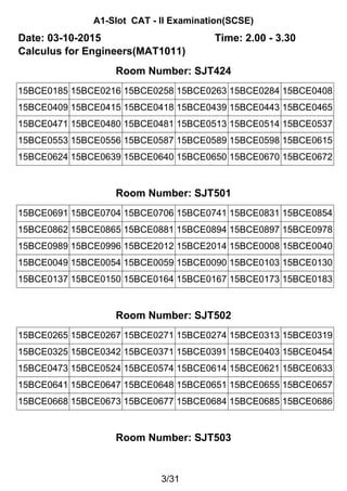 A1-Slot CAT - II Examination(SCSE)
Date: 03-10-2015 Time: 2.00 - 3.30
Calculus for Engineers(MAT1011)
Room Number: SJT424
15BCE0185 15BCE0216 15BCE0258 15BCE0263 15BCE0284 15BCE0408
15BCE0409 15BCE0415 15BCE0418 15BCE0439 15BCE0443 15BCE0465
15BCE0471 15BCE0480 15BCE0481 15BCE0513 15BCE0514 15BCE0537
15BCE0553 15BCE0556 15BCE0587 15BCE0589 15BCE0598 15BCE0615
15BCE0624 15BCE0639 15BCE0640 15BCE0650 15BCE0670 15BCE0672
Room Number: SJT501
15BCE0691 15BCE0704 15BCE0706 15BCE0741 15BCE0831 15BCE0854
15BCE0862 15BCE0865 15BCE0881 15BCE0894 15BCE0897 15BCE0978
15BCE0989 15BCE0996 15BCE2012 15BCE2014 15BCE0008 15BCE0040
15BCE0049 15BCE0054 15BCE0059 15BCE0090 15BCE0103 15BCE0130
15BCE0137 15BCE0150 15BCE0164 15BCE0167 15BCE0173 15BCE0183
Room Number: SJT502
15BCE0265 15BCE0267 15BCE0271 15BCE0274 15BCE0313 15BCE0319
15BCE0325 15BCE0342 15BCE0371 15BCE0391 15BCE0403 15BCE0454
15BCE0473 15BCE0524 15BCE0574 15BCE0614 15BCE0621 15BCE0633
15BCE0641 15BCE0647 15BCE0648 15BCE0651 15BCE0655 15BCE0657
15BCE0668 15BCE0673 15BCE0677 15BCE0684 15BCE0685 15BCE0686
Room Number: SJT503
3/31
 